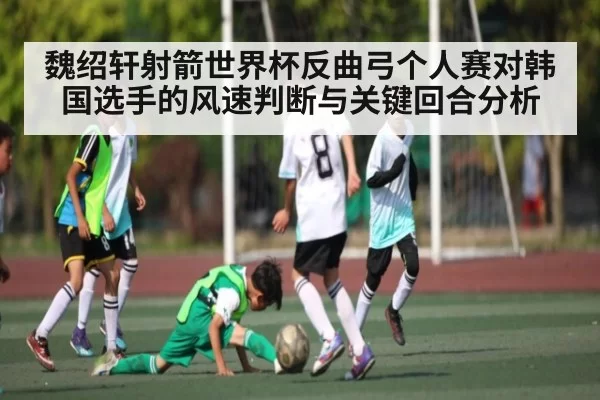 魏绍轩射箭世界杯反曲弓个人赛对韩国选手的风速判断与关键回合分析