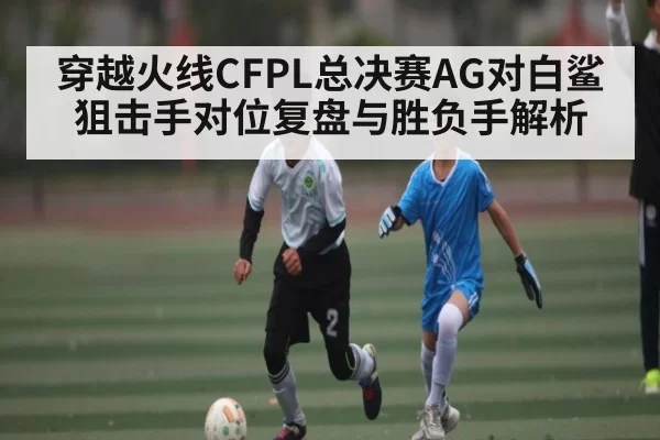穿越火线CFPL总决赛AG对白鲨狙击手对位复盘与胜负手解析